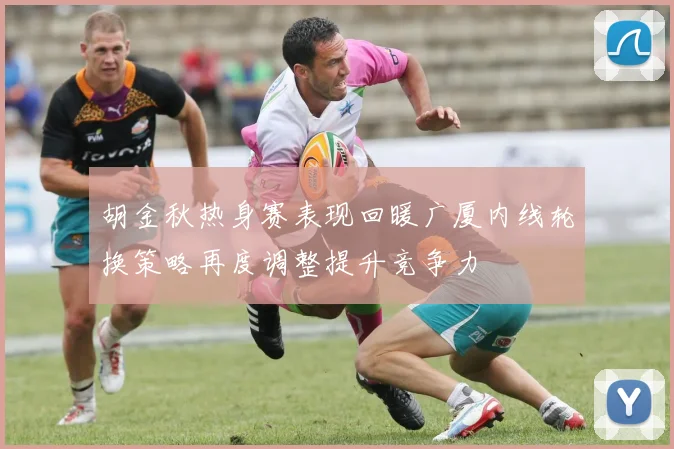 胡金秋热身赛表现回暖广厦内线轮换策略再度调整提升竞争力
