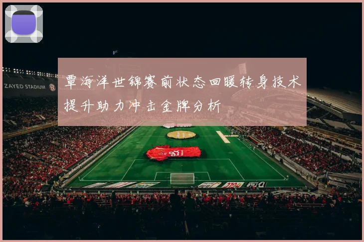 覃海洋世锦赛前状态回暖转身技术提升助力冲击金牌分析