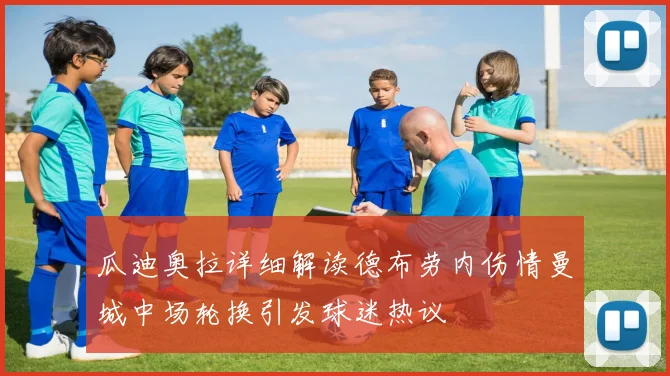 瓜迪奥拉详细解读德布劳内伤情曼城中场轮换引发球迷热议