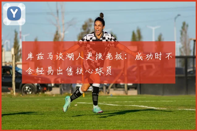 库兹马谈湖人更换老板：成功时不会轻易出售核心球员