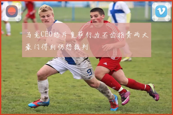 马竞CEO怒斥皇萨行为不齿指责两大豪门得利仍怨裁判