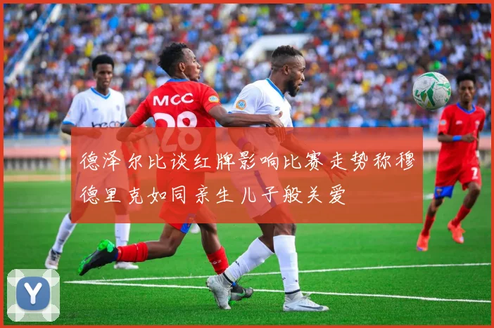 德泽尔比谈红牌影响比赛走势称穆德里克如同亲生儿子般关爱