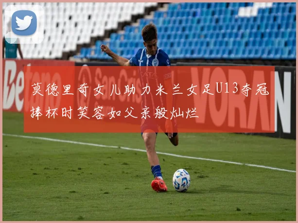 莫德里奇女儿助力米兰女足U13夺冠捧杯时笑容如父亲般灿烂