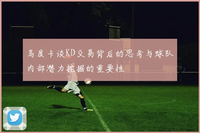 乌度卡谈KD交易背后的思考与球队内部潜力挖掘的重要性