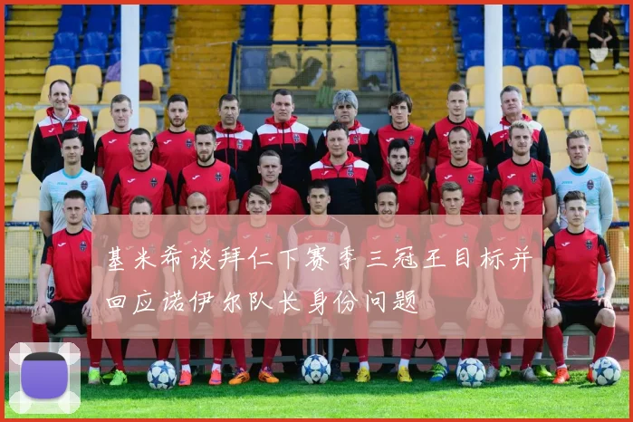 基米希谈拜仁下赛季三冠王目标并回应诺伊尔队长身份问题