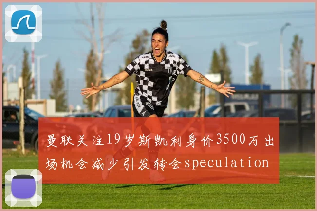 曼联关注19岁斯凯利身价3500万出场机会减少引发转会speculation