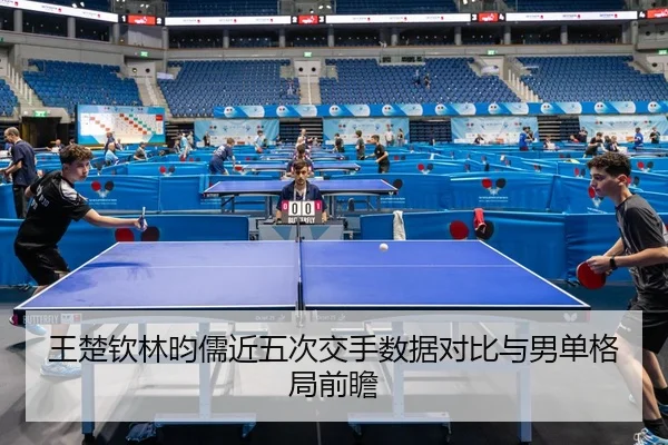 王楚钦林昀儒近五次交手数据对比与男单格局前瞻